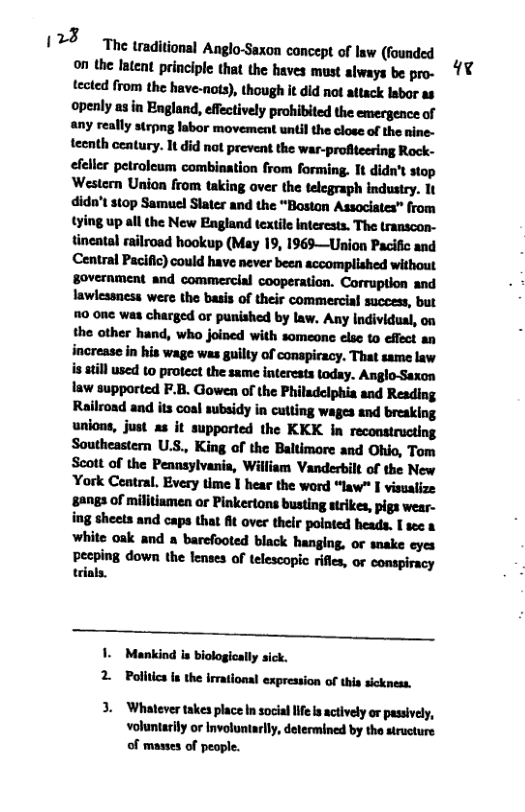 123 Tne traditional Anglo-Saxon concept of law (founded on the latent principle that the haves must always be pro- tected from the have-nots), though it did not attack lsbor as openly asin England, effectively prohibited the emergence of any really strpng labor movement until the close of the nine- tecnth century. It 6id not prevent the war-profiteering Rock- efeller petroleum combination from forming. Tt didn’t stop Western Union from taking over the telegraph industry. It didn’t $t0p Samucl Stater and the “Boston Associates” from tying up all the New England textile Interests. The transcon- tincatal railroad hookup (May 19, 1969—Union Pacific and Central Pacific) could have never been accomplished without government and commercial cooperation. Corruption and lawlessness were the basis of their commercial success, but 70 one was charged or punished by law. Any Individual, on the other hand, who joined with someone else to effect an increase in his wage was guilty of conspiacy. That same law i atill used 10 protect the same interests today. Anglo-Saxon law supported F.B. Gowen of the Philadciphia and Reading Railroad and its coal subsidy in cutting wages and breaking unions, just as it supported the KKK in reconstructing Southeastern U.S., King of the Baltimore and Ohio, Tom Scott of the Pennsylvania, William Vanderbilt of the New York Ceatral. Every time I hear the word “law” I visualize ‘sangs of millitiamen or Pinkerions busting strikes, pigs wear- ing sheets and caps that At over thelr polnted heads. I sec & white oak and a barefooted black hanging, or snake eyes  pecping down the lenses of telescopic riffes, or conspiracy trials.  Mankind is biologically sick. 2 Pdlunhlklmlln-lumo(lﬂalnll‘ 3. Whatever takes place In socia Iife s actively or passively,  voluntarily or Involuntarlly, determined by the structure of masses of people.  qe  